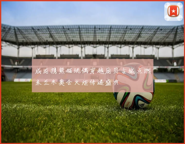 成龙携熊猫玩偶穿越庞贝古城点燃米兰冬奥会火炬传递盛典