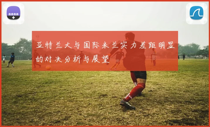 亚特兰大与国际米兰实力差距明显的对决分析与展望