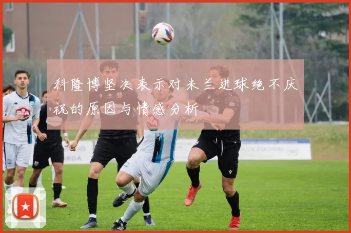 科隆博坚决表示对米兰进球绝不庆祝的原因与情感分析